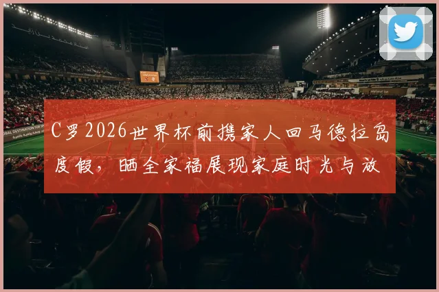 C罗2026世界杯前携家人回马德拉岛度假，晒全家福展现家庭时光与放松状态