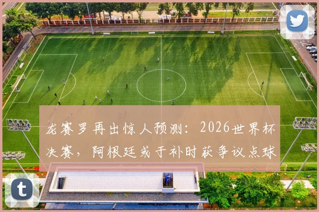 龙赛罗再出惊人预测：2026世界杯决赛，阿根廷或于补时获争议点球，梅西主罚恐被扑出