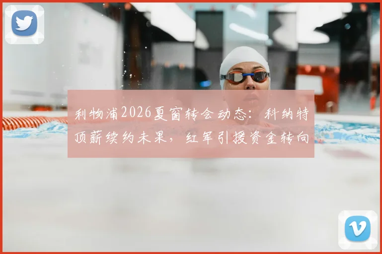 利物浦2026夏窗转会动态：科纳特顶薪续约未果，红军引援资金转向关键位置补强