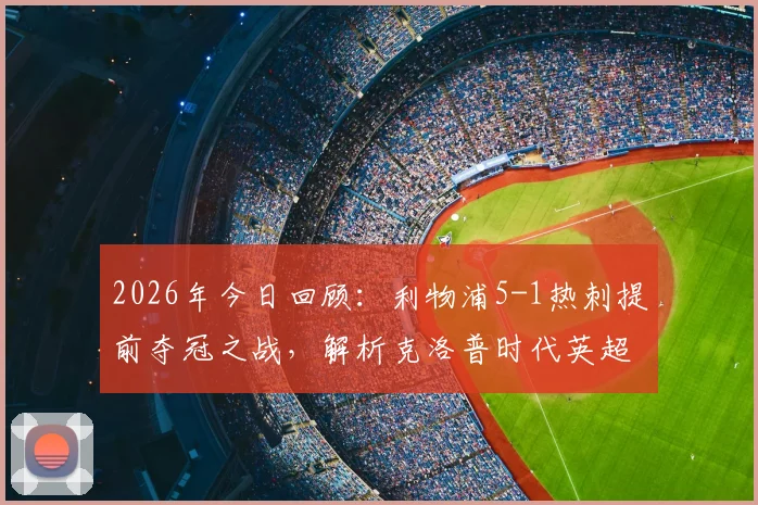 2026年今日回顾：利物浦5-1热刺提前夺冠之战，解析克洛普时代英超冠军历程与关键战役