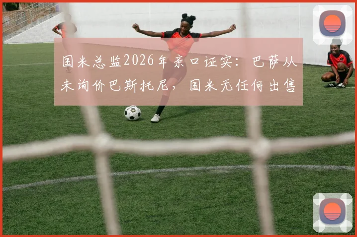 国米总监2026年亲口证实：巴萨从未询价巴斯托尼，国米无任何出售计划