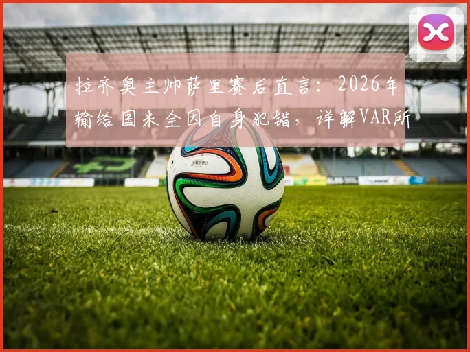 拉齐奥主帅萨里赛后直言:2026年输给国米全因自身犯错,详解VAR所给红牌的争议判罚经过