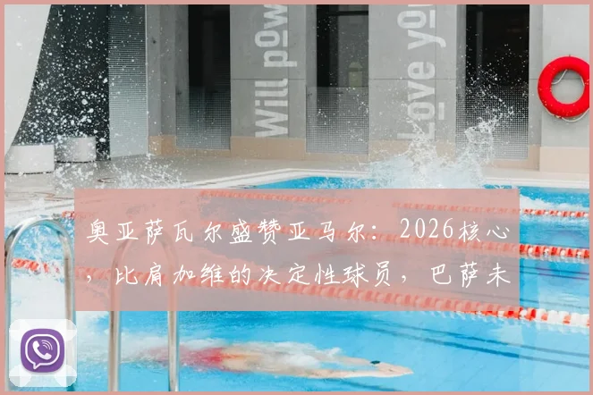 奥亚萨瓦尔盛赞亚马尔：2026核心，比肩加维的决定性球员，巴萨未来成长路径解析