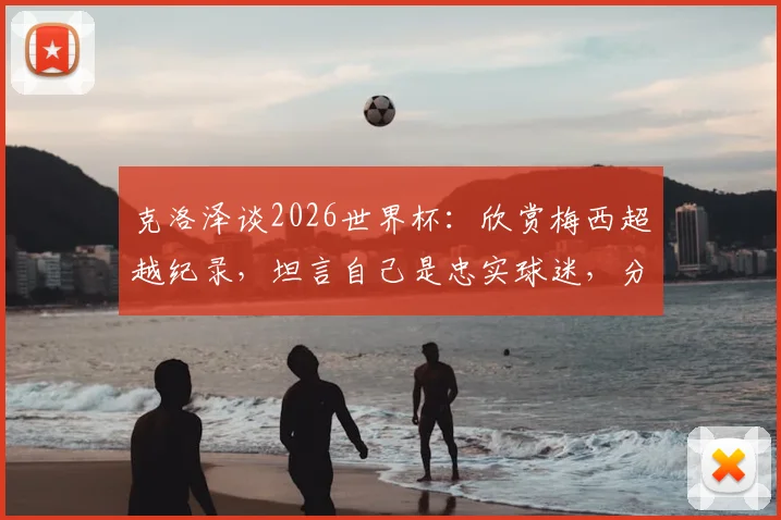 克洛泽谈2026世界杯：欣赏梅西超越纪录，坦言自己是忠实球迷，分享巨星心态