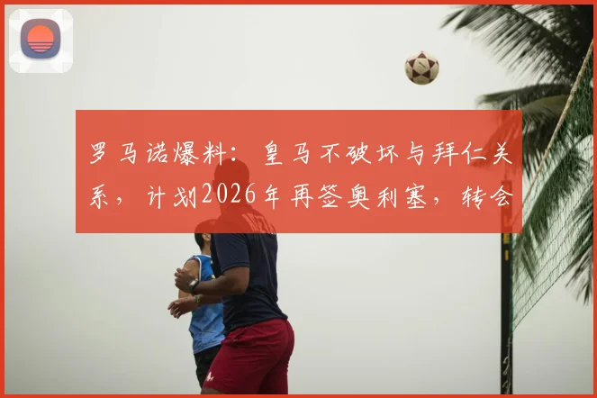 罗马诺爆料：皇马不破坏与拜仁关系，计划2026年再签奥利塞，转会费谈判成焦点