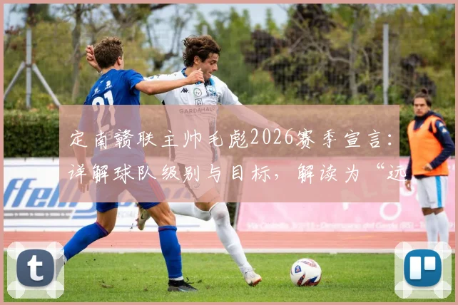 定南赣联主帅毛彪2026赛季宣言：详解球队级别与目标，解读为“远征军”拼尽全力的执教风格与足球理念