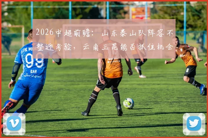 2026中超前瞻:山东泰山队阵容不整迎考验,云南玉昆能否抓住机会主场抢分?