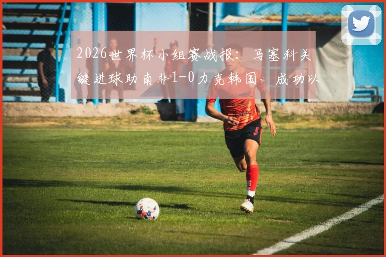 2026世界杯小组赛战报：马塞科关键进球助南非1-0力克韩国，成功以小组第二晋级淘汰赛