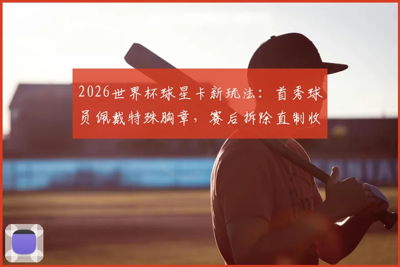 2026世界杯球星卡新玩法：首秀球员佩戴特殊胸章，赛后拆除直制收藏卡，获取方法与价值解析