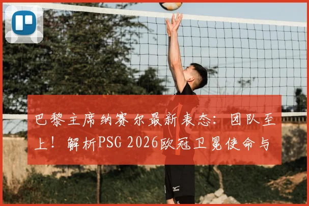 巴黎主席纳赛尔最新表态：团队至上！解析PSG 2026欧冠卫冕使命与建队思路