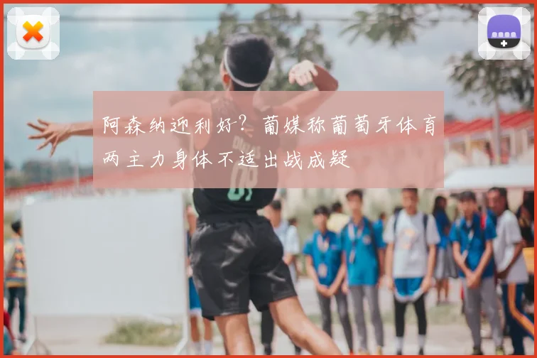 阿森纳迎利好？葡媒称葡萄牙体育两主力身体不适出战成疑