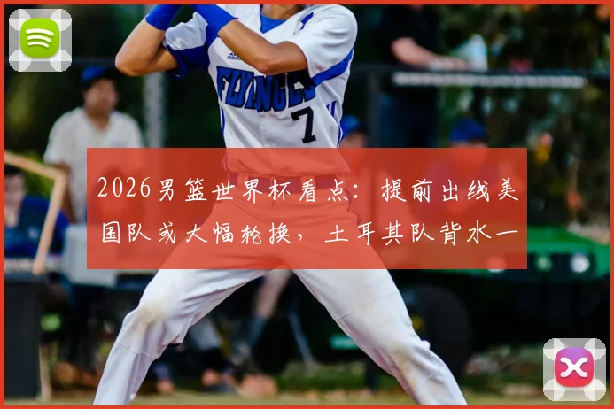 2026男篮世界杯看点：提前出线美国队或大幅轮换，土耳其队背水一战为荣誉