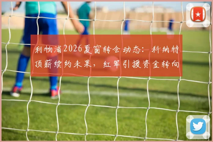 利物浦2026夏窗转会动态：科纳特顶薪续约未果，红军引援资金转向关键位置补强