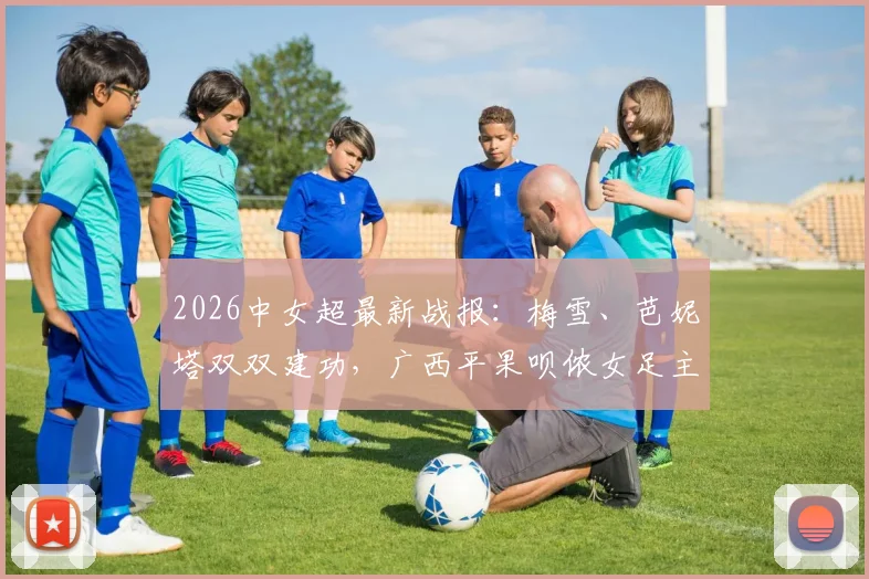 2026中女超最新战报:梅雪、芭妮塔双双建功,广西平果呗侬女足主场2-2憾平四川女足,现场赛况直击