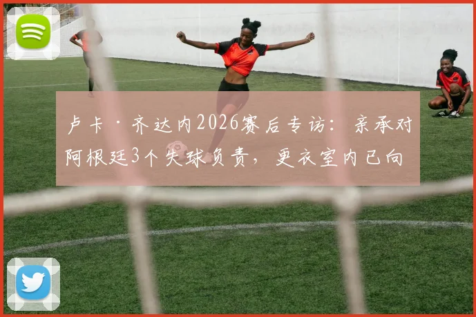 卢卡·齐达内2026赛后专访:亲承对阿根廷3个失球负责,更衣室内已向全队道歉,未来去留成焦点